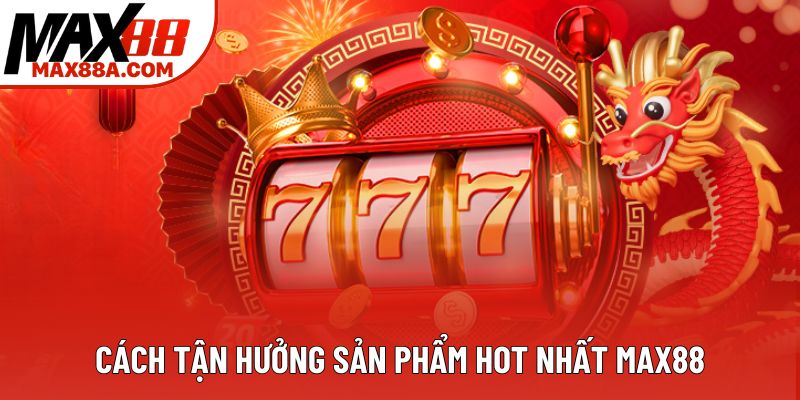 Cách tận hưởng sản phẩm hot nhất Max88 